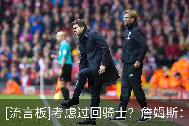 [流言板]考虑过回骑士？詹姆斯：我不会谈太多，但考虑肯定是有的
